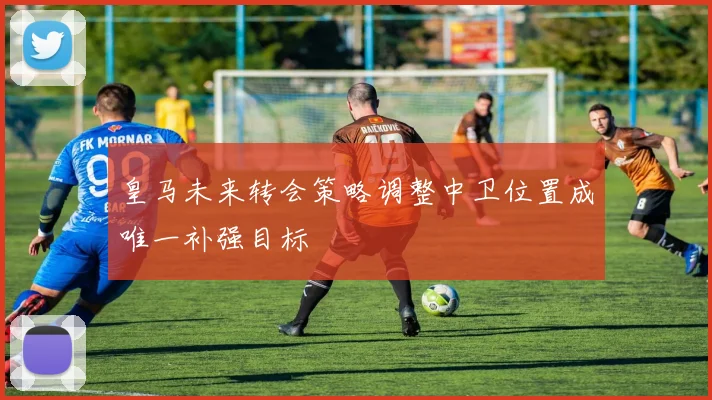 皇马未来转会策略调整中卫位置成唯一补强目标
